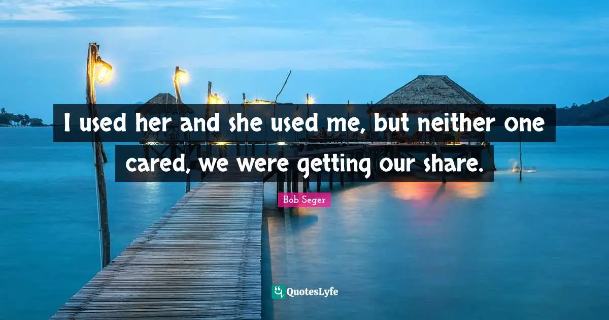 I used her and she used me, but neither one cared, we were getting our share.