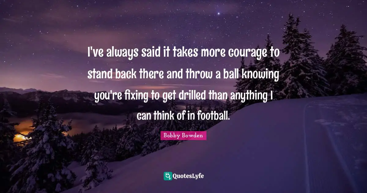 I've always said it takes more courage to stand back there and throw a ball knowing you're fixing to get drilled than anything I can think of in football.