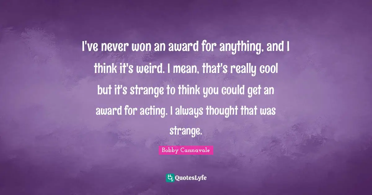 I've never won an award for anything, and I think it's weird. I mean, that's really cool but it's strange to think you could get an award for acting. I always thought that was strange.