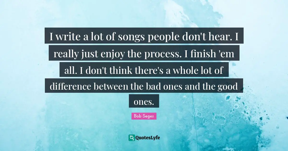 I write a lot of songs people don't hear. I really just enjoy the process. I finish 'em all. I don't think there's a whole lot of difference between the bad ones and the good ones.