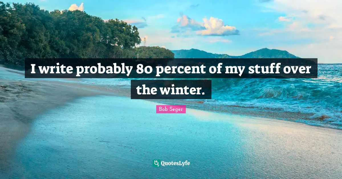 I write probably 80 percent of my stuff over the winter.