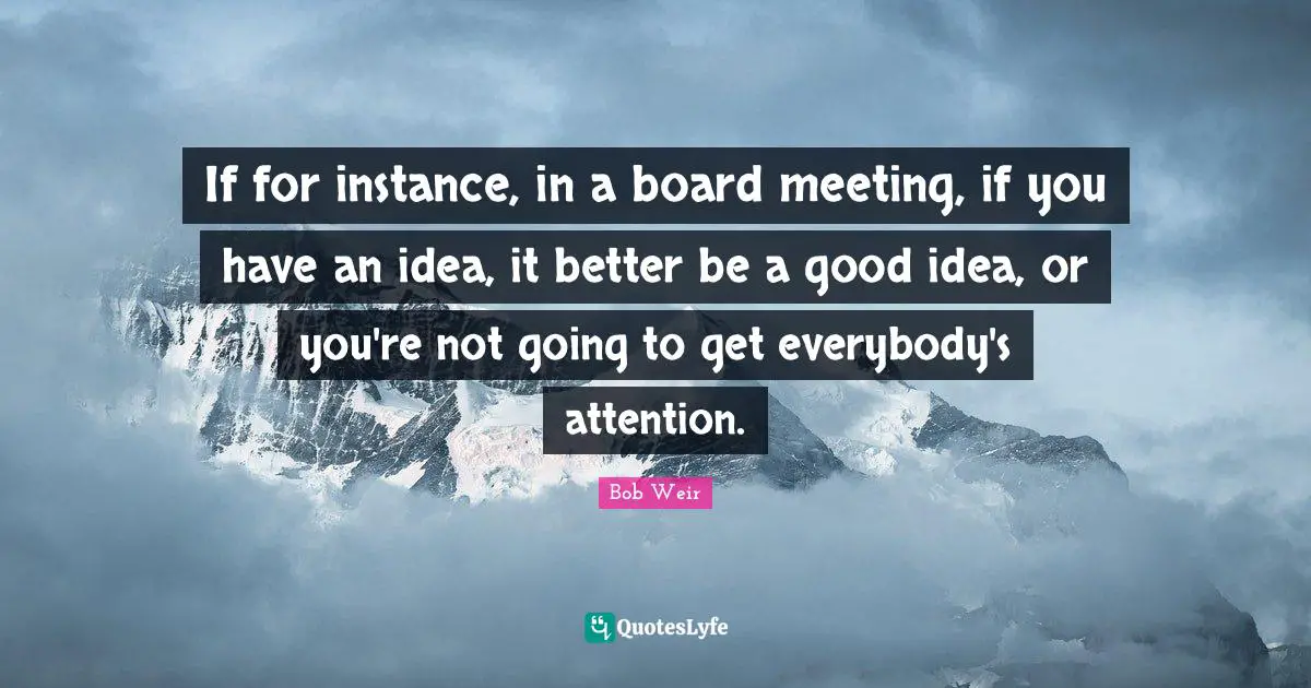If for instance, in a board meeting, if you have an idea, it better be a good idea, or you're not going to get everybody's attention.