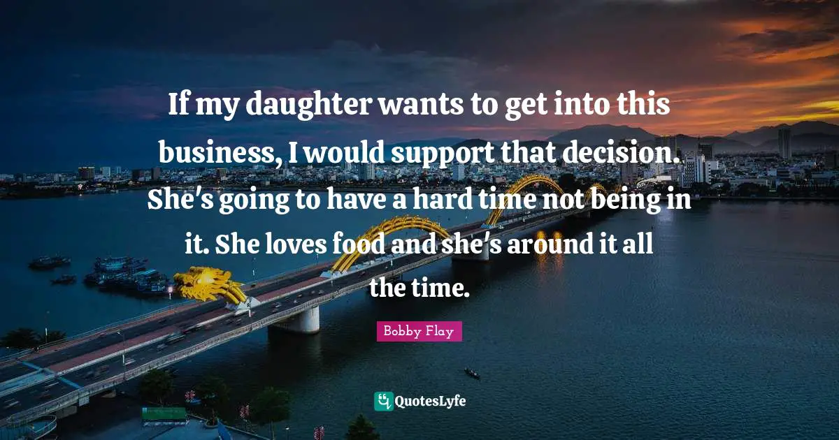 Bobby Flay Quotes: "If my daughter wants to get into this business, I would support that decision. She's going to have a hard time not being in it. She loves food and she's around it all the time."