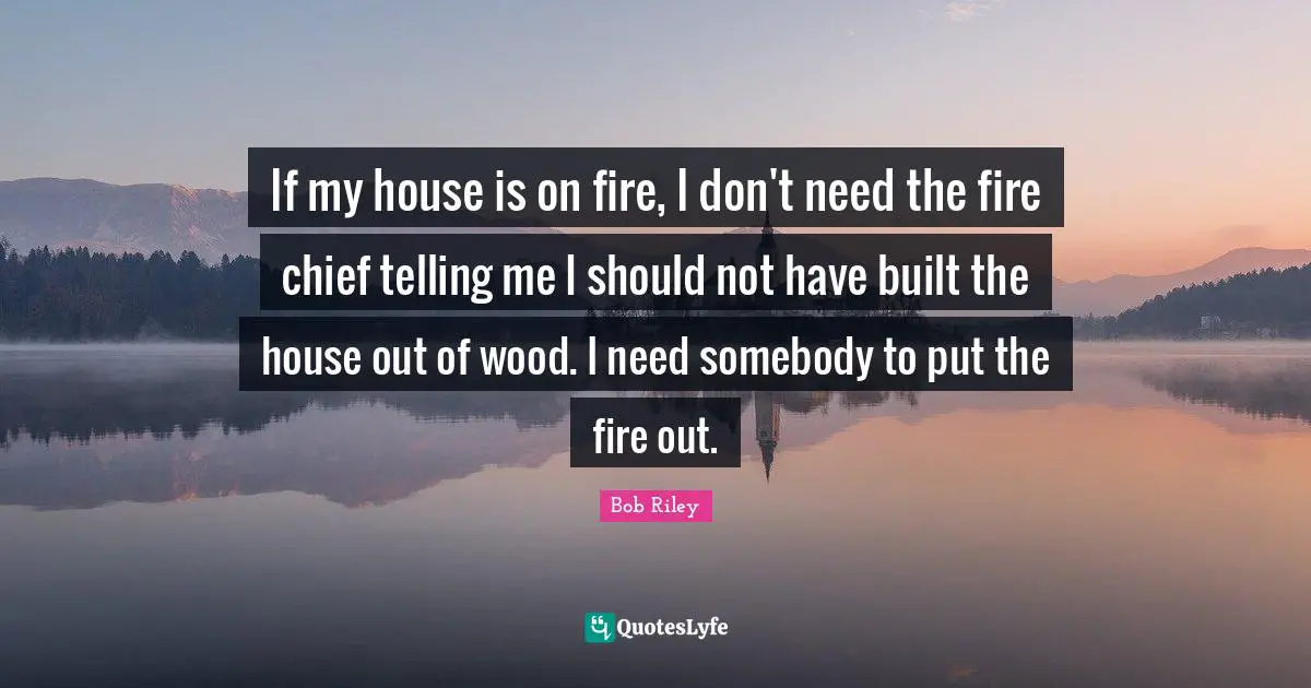 If my house is on fire, I don't need the fire chief telling me I should not have built the house out of wood. I need somebody to put the fire out.