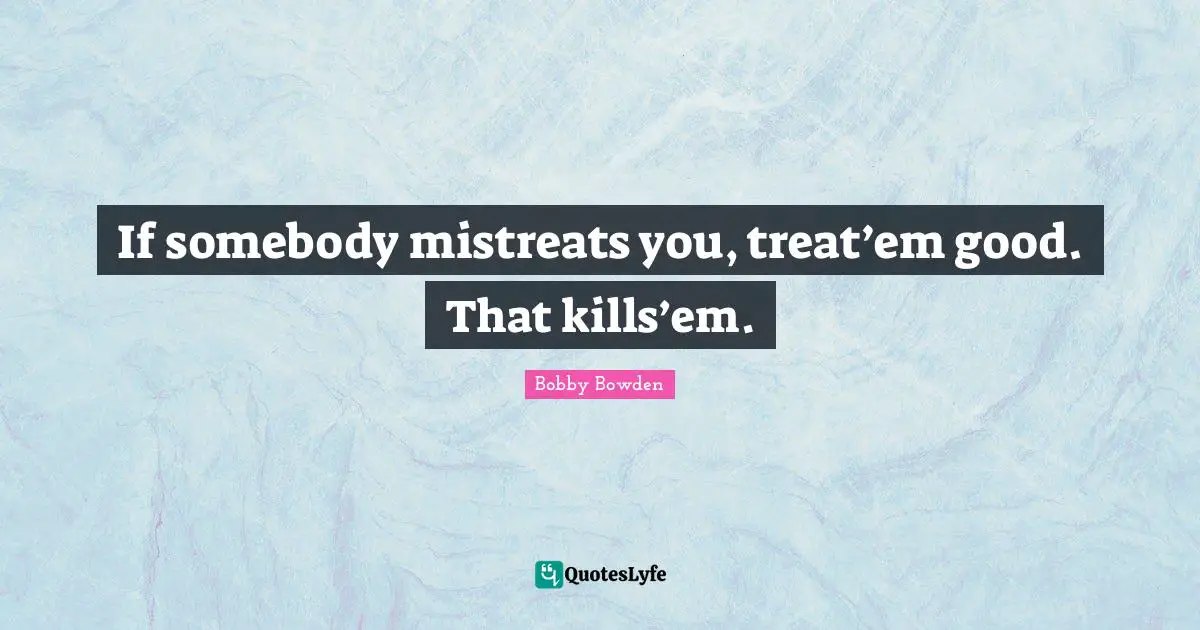 If somebody mistreats you, treat’em good. That kills’em.