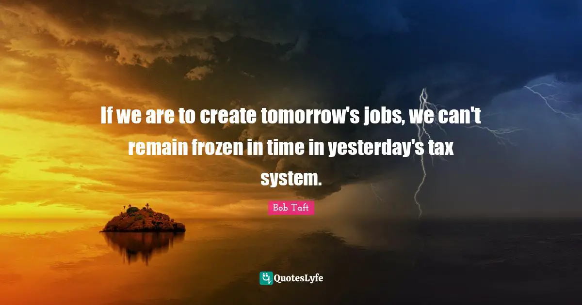 Bob Taft Quotes: "If we are to create tomorrow's jobs, we can't remain frozen in time in yesterday's tax system."