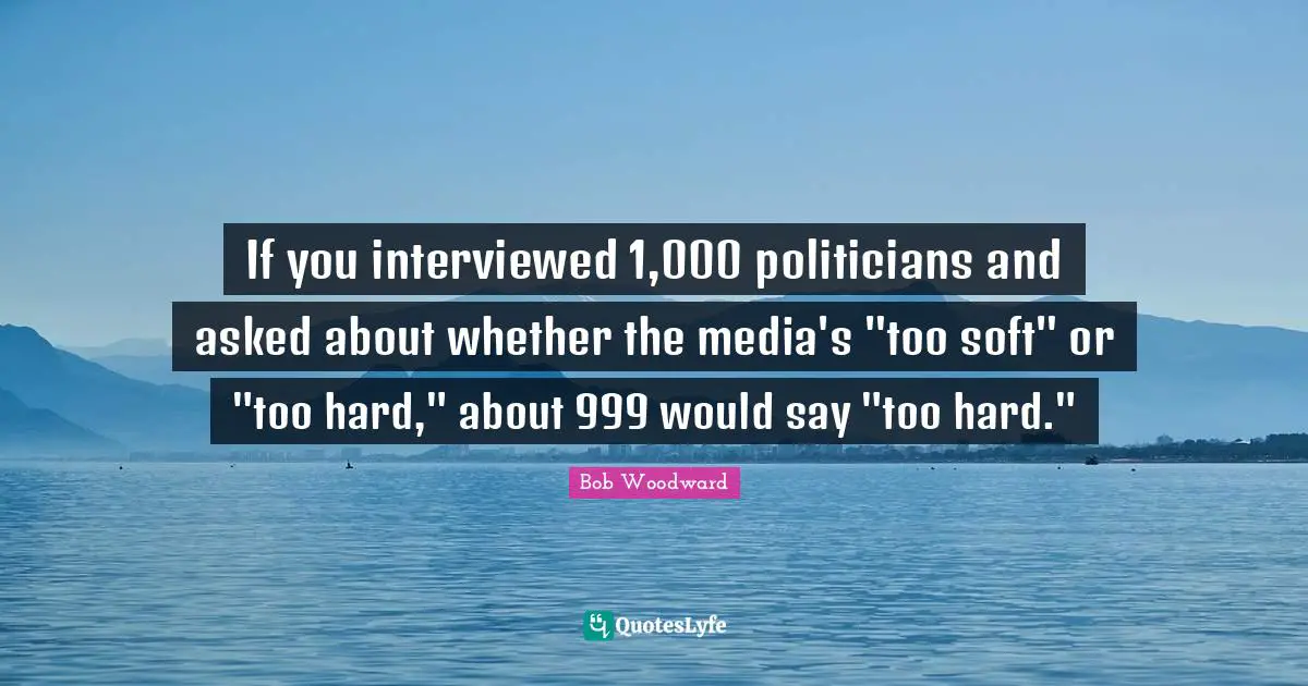 Bob Woodward Quotes: "If you interviewed 1,000 politicians and asked about whether the media's "too soft" or "too hard," about 999 would say "too hard.""