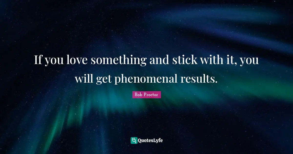 If you love something and stick with it, you will get phenomenal results.