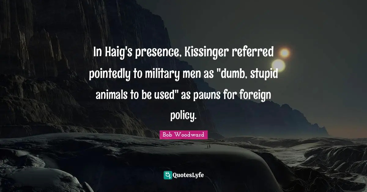 Bob Woodward Quotes: "In Haig's presence, Kissinger referred pointedly to military men as "dumb, stupid animals to be used" as pawns for foreign policy."