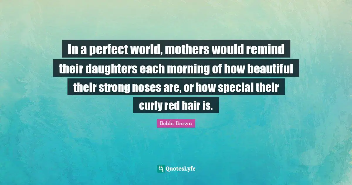 In a perfect world, mothers would remind their daughters each morning of how beautiful their strong noses are, or how special their curly red hair is.