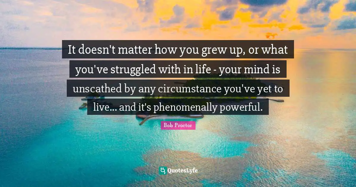 Bob Proctor Quotes: It doesn't matter how you grew up, or what you've struggled with in life - your mind is unscathed by any circumstance you've yet to live... and it's phenomenally powerful.