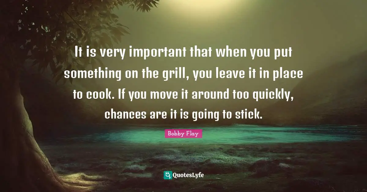 Bobby Flay Quotes: "It is very important that when you put something on the grill, you leave it in place to cook. If you move it around too quickly, chances are it is going to stick."
