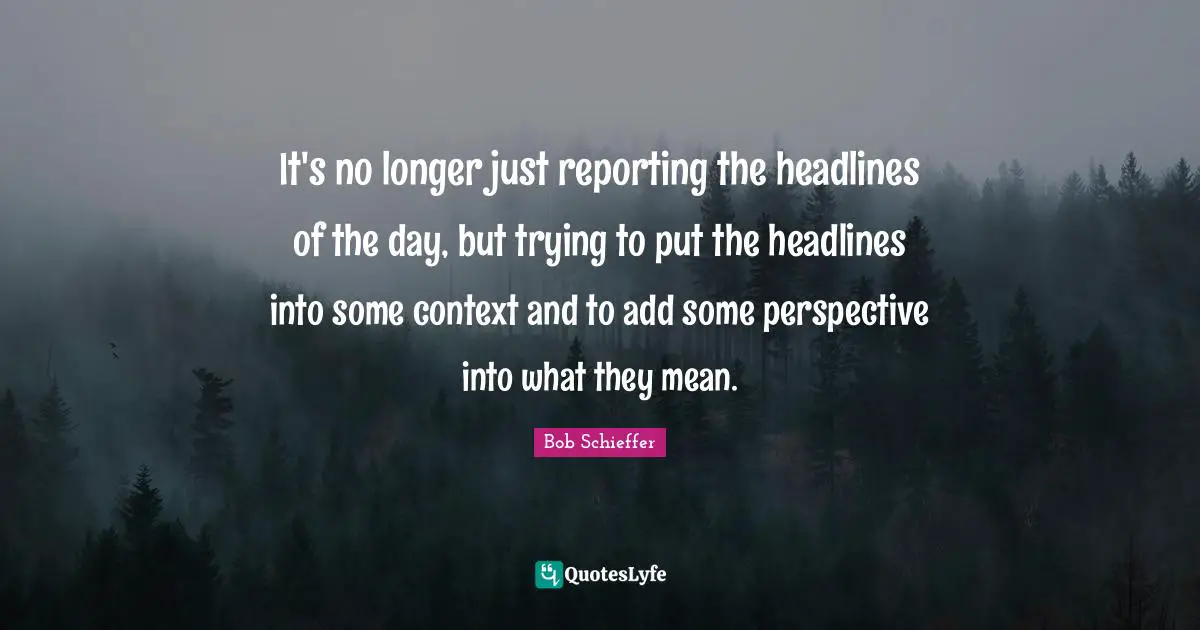 It's no longer just reporting the headlines of the day, but trying to put the headlines into some context and to add some perspective into what they mean.
