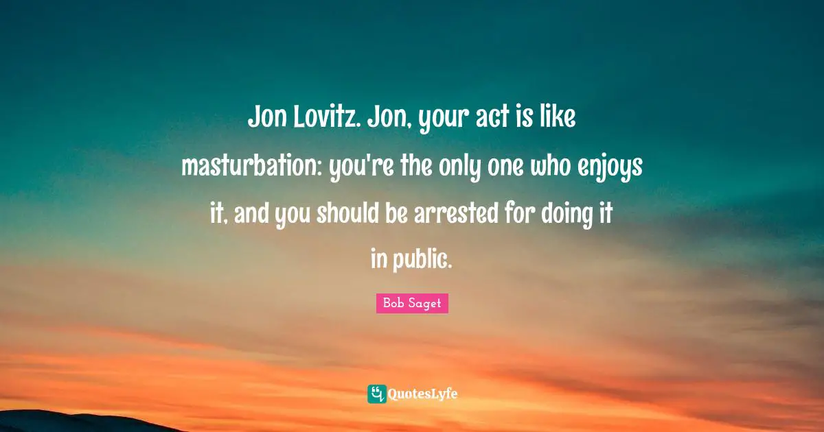 Jon Lovitz. Jon, your act is like masturbation: you're the only one who enjoys it, and you should be arrested for doing it in public.