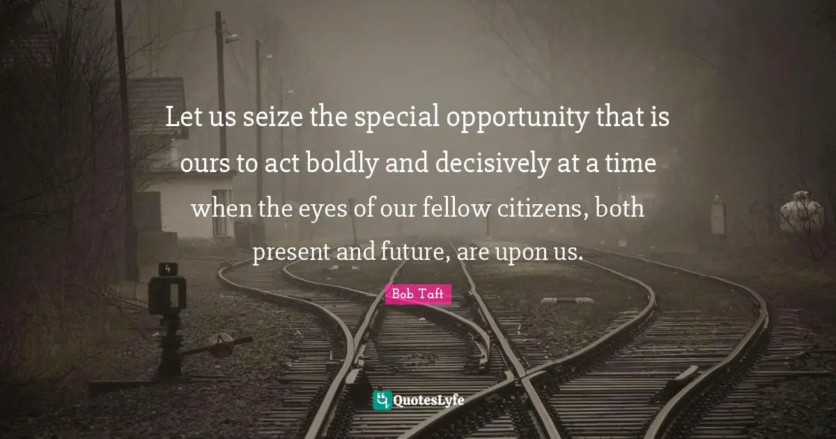 Bob Taft Quotes: "Let us seize the special opportunity that is ours to act boldly and decisively at a time when the eyes of our fellow citizens, both present and future, are upon us."