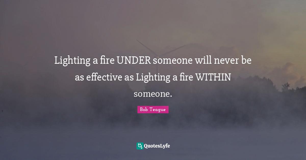 Lighting a fire UNDER someone will never be as effective as Lighting a fire WITHIN someone.