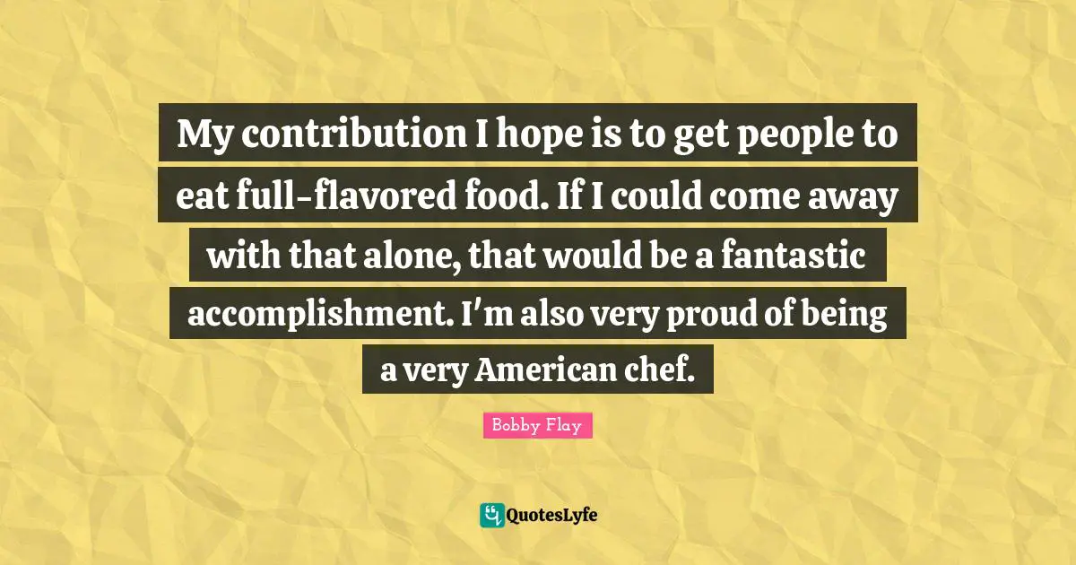 Bobby Flay Quotes: "My contribution I hope is to get people to eat full-flavored food. If I could come away with that alone, that would be a fantastic accomplishment. I'm also very proud of being a very American chef."