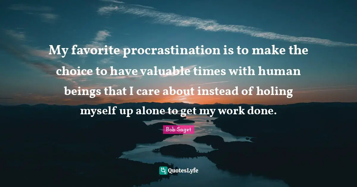 My favorite procrastination is to make the choice to have valuable times with human beings that I care about instead of holing myself up alone to get my work done.