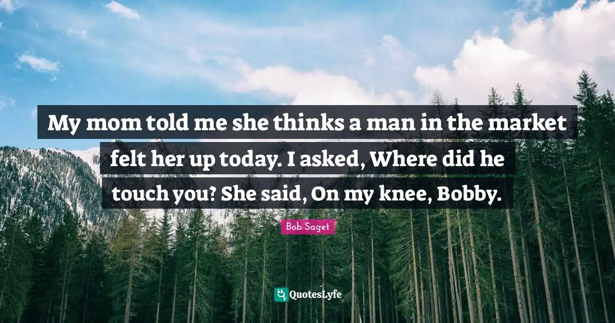 My mom told me she thinks a man in the market felt her up today. I asked, Where did he touch you? She said, On my knee, Bobby.