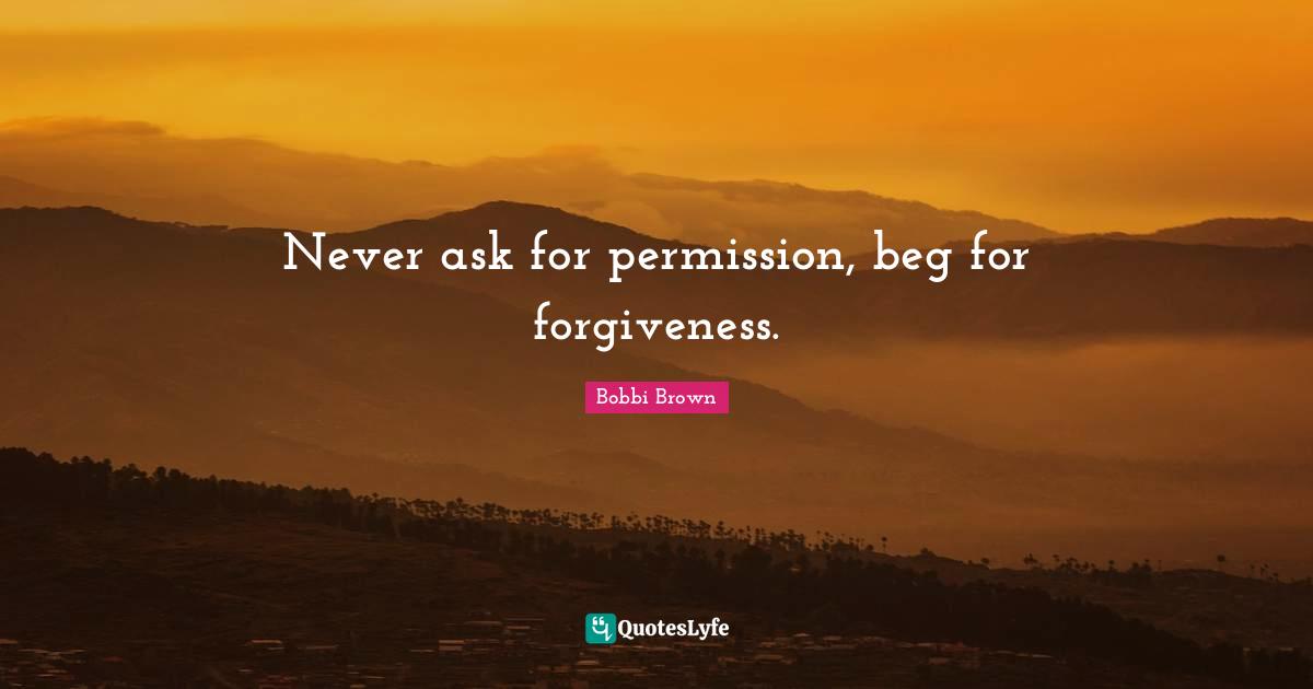 Never ask for permission, beg for forgiveness.