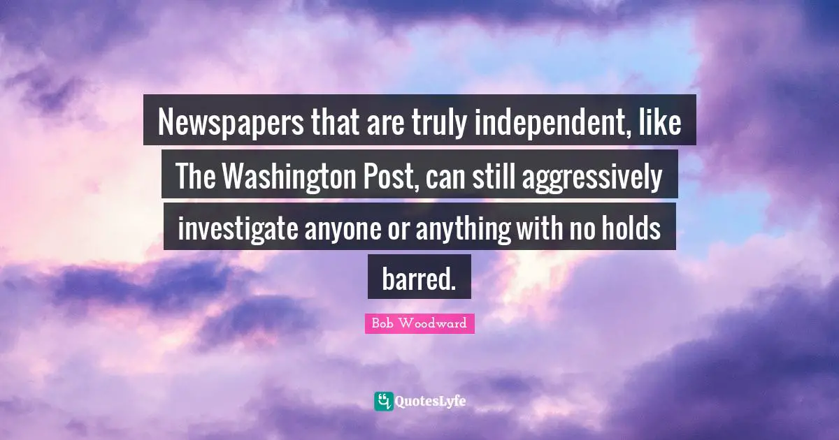 Bob Woodward Quotes: "Newspapers that are truly independent, like The Washington Post, can still aggressively investigate anyone or anything with no holds barred."