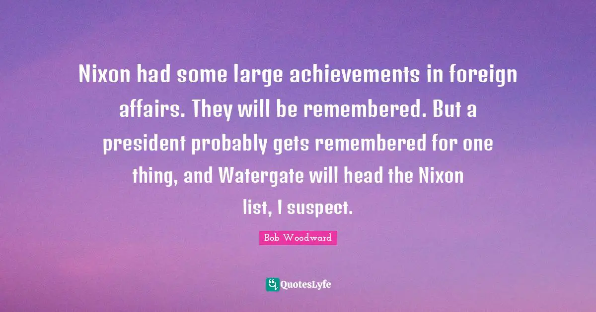 Bob Woodward Quotes: "Nixon had some large achievements in foreign affairs. They will be remembered. But a president probably gets remembered for one thing, and Watergate will head the Nixon list, I suspect."