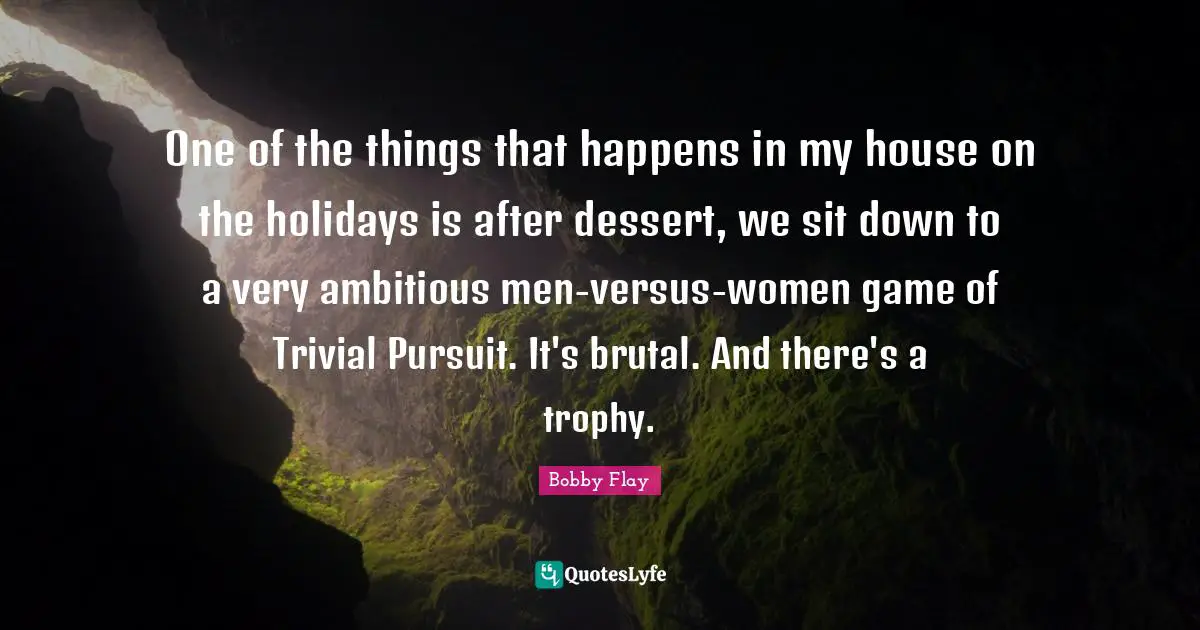 Bobby Flay Quotes: "One of the things that happens in my house on the holidays is after dessert, we sit down to a very ambitious men-versus-women game of Trivial Pursuit. It's brutal. And there's a trophy."