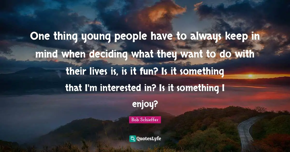 One thing young people have to always keep in mind when deciding what they want to do with their lives is, is it fun? Is it something that I'm interested in? Is it something I enjoy?