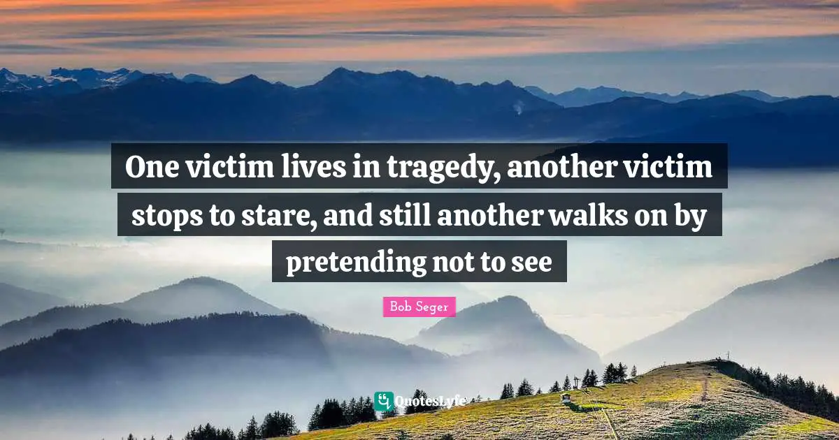 One victim lives in tragedy, another victim stops to stare, and still another walks on by pretending not to see