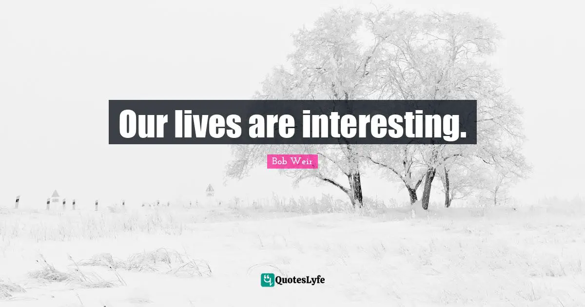 Our lives are interesting.