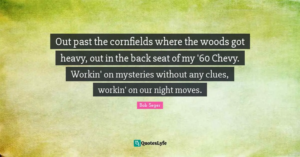 Out past the cornfields where the woods got heavy, out in the back seat of my '60 Chevy. Workin' on mysteries without any clues, workin' on our night moves.
