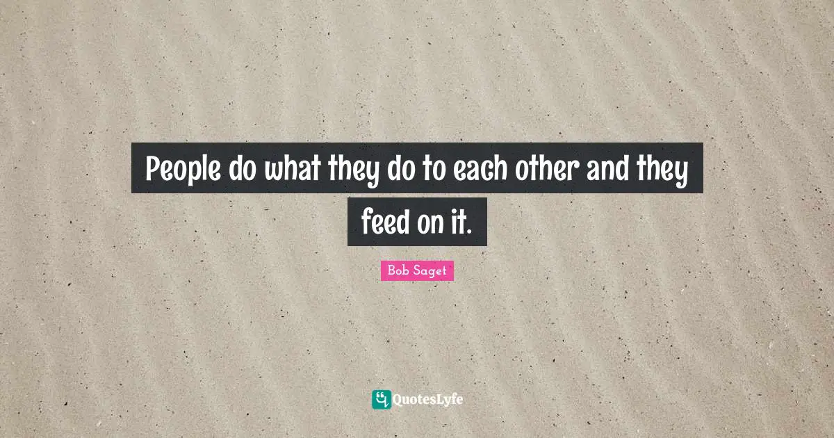 People do what they do to each other and they feed on it.