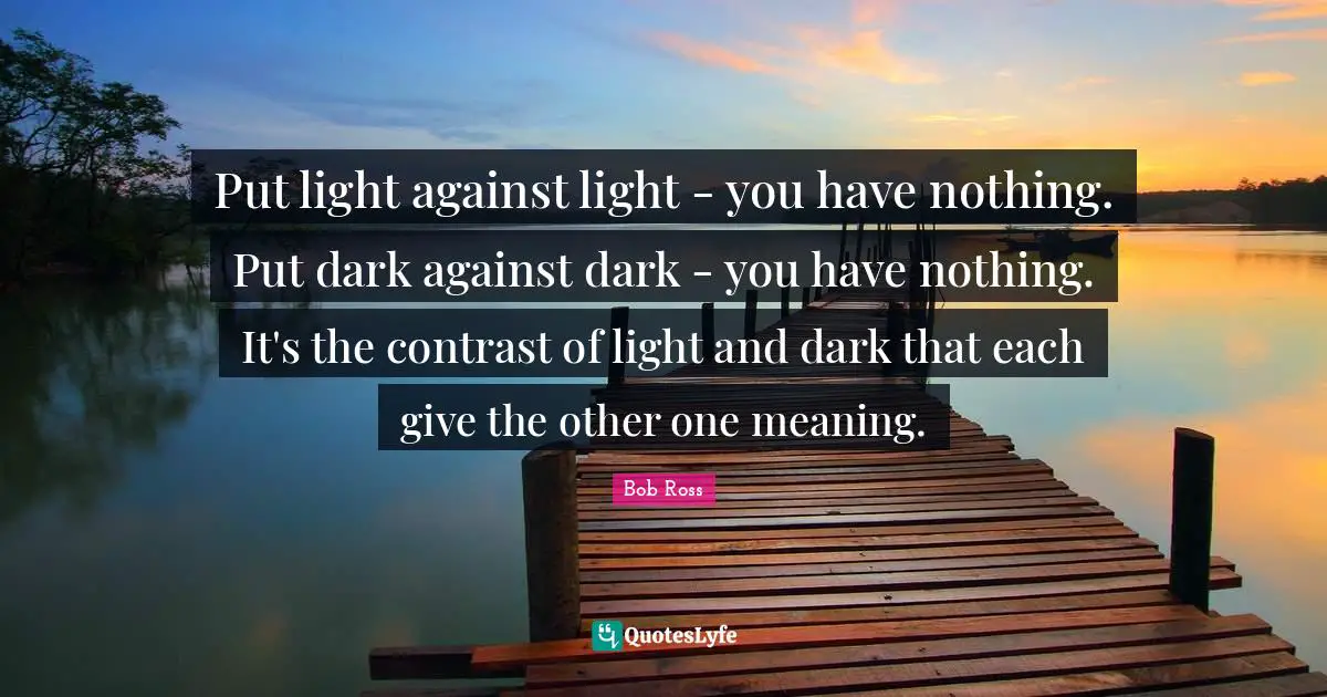 Bob Ross Quotes: Put light against light - you have nothing. Put dark against dark - you have nothing. It's the contrast of light and dark that each give the other one meaning.