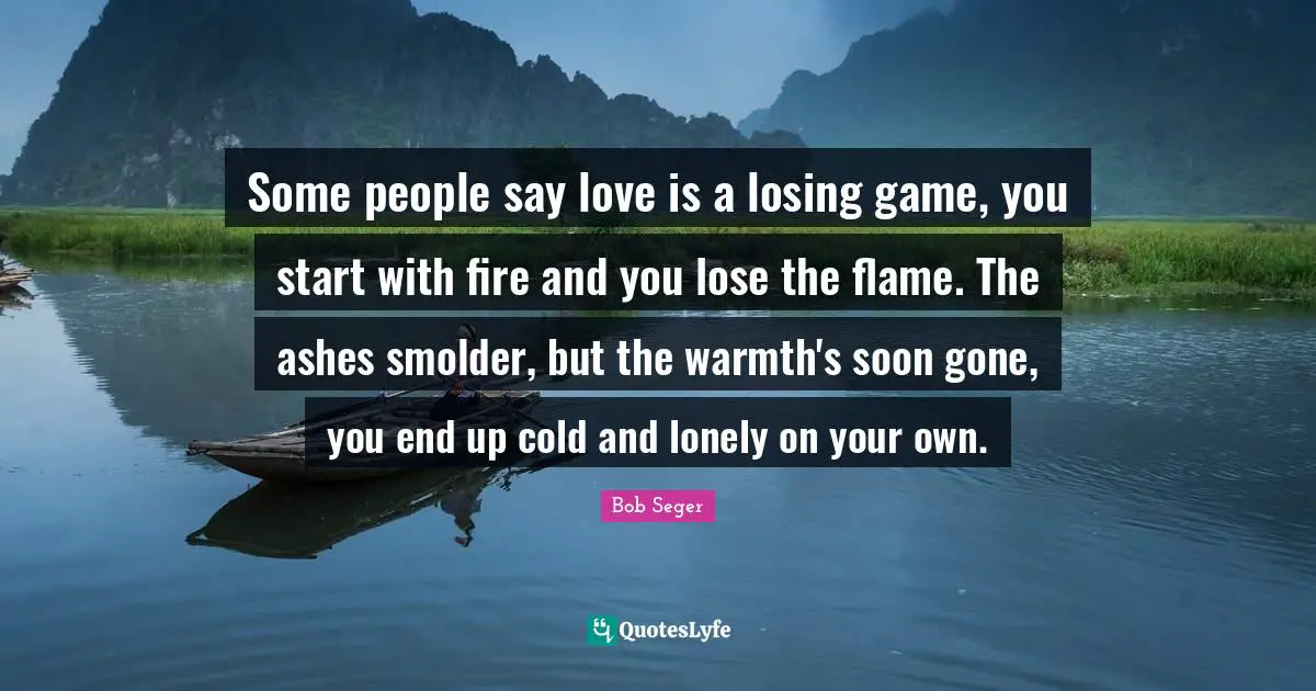 Some people say love is a losing game, you start with fire and you lose the flame. The ashes smolder, but the warmth's soon gone, you end up cold and lonely on your own.