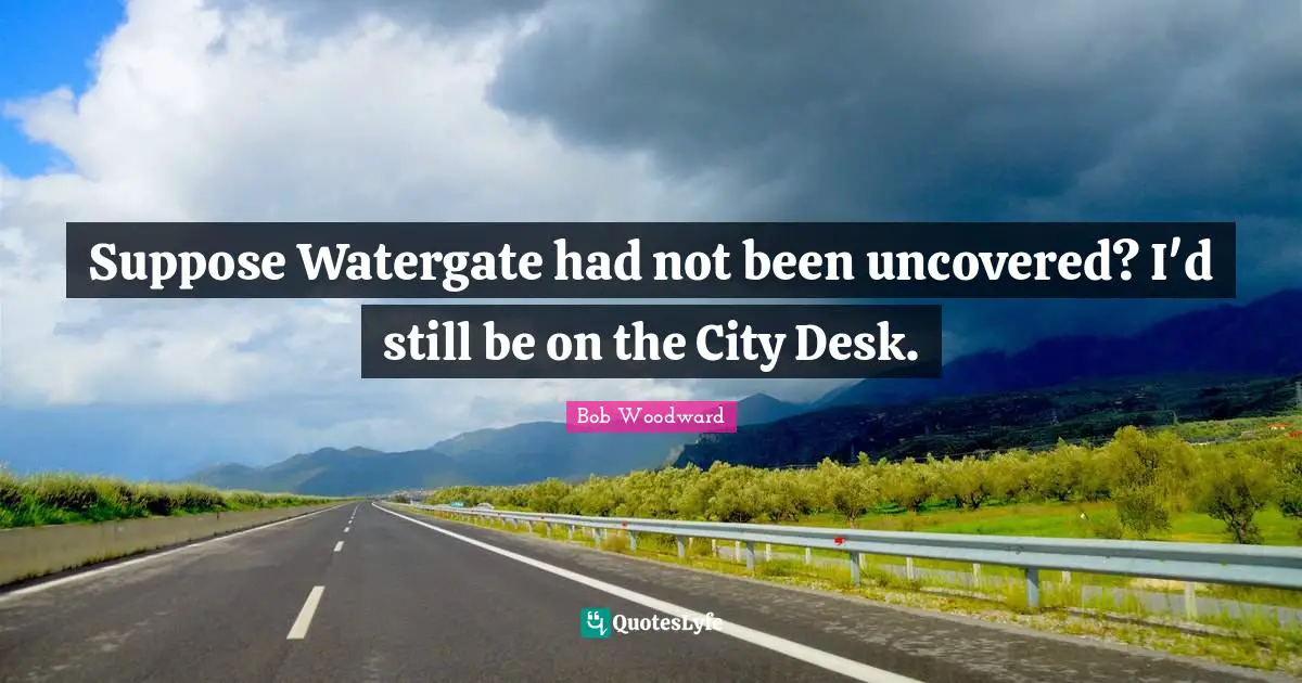 Suppose Watergate had not been uncovered? I'd still be on the City Desk.