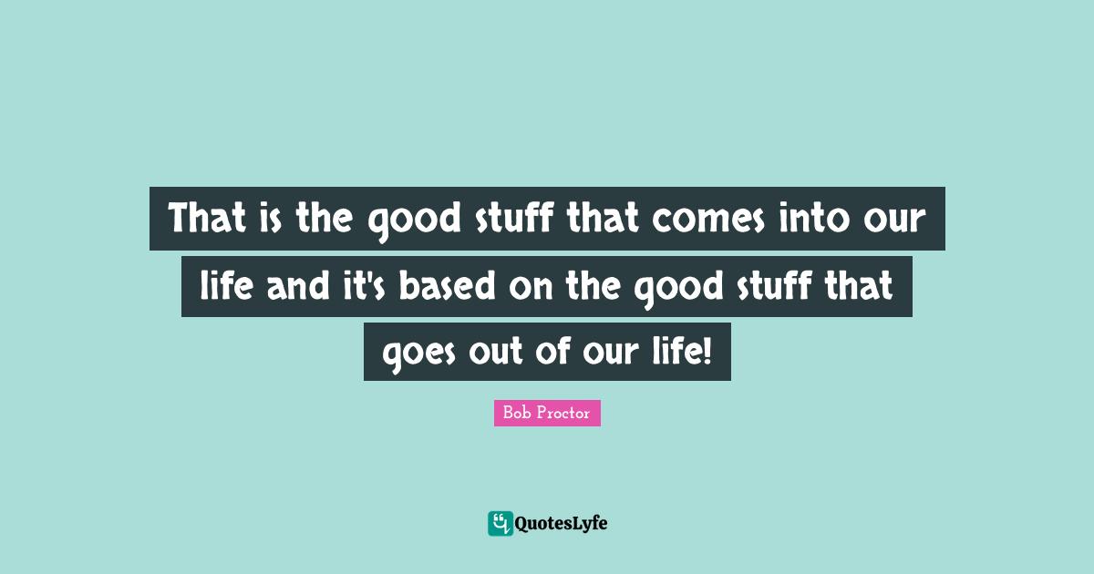 That is the good stuff that comes into our life and it's based on the good stuff that goes out of our life!