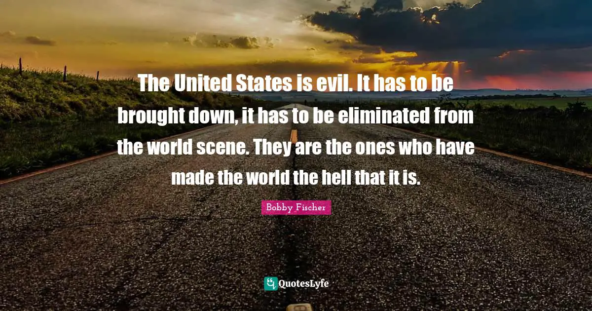 Bobby Fischer Quotes: "The United States is evil. It has to be brought down, it has to be eliminated from the world scene. They are the ones who have made the world the hell that it is."