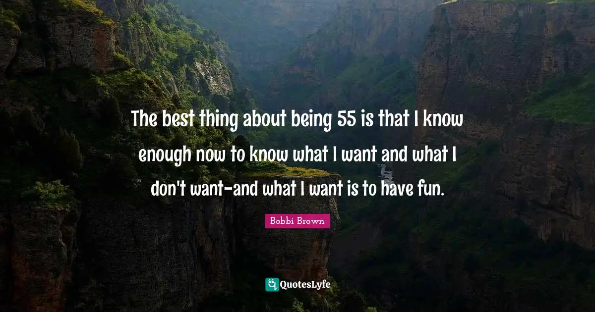 The best thing about being 55 is that I know enough now to know what I want and what I don't want-and what I want is to have fun.
