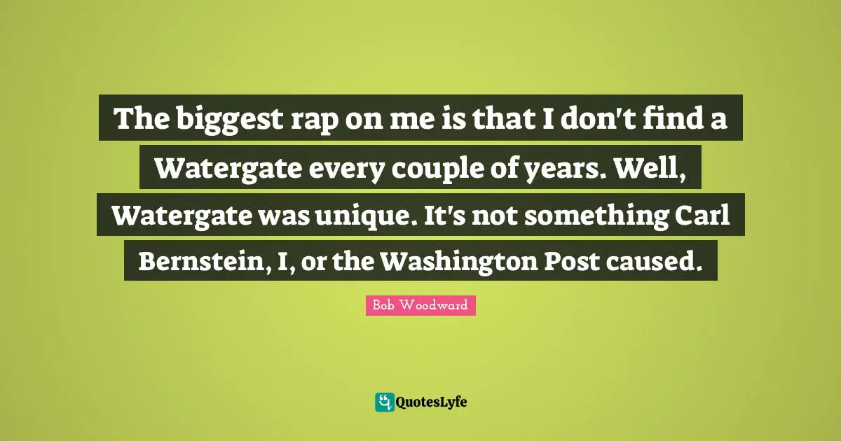 The biggest rap on me is that I don't find a Watergate every couple of years. Well, Watergate was unique. It's not something Carl Bernstein, I, or the Washington Post caused.
