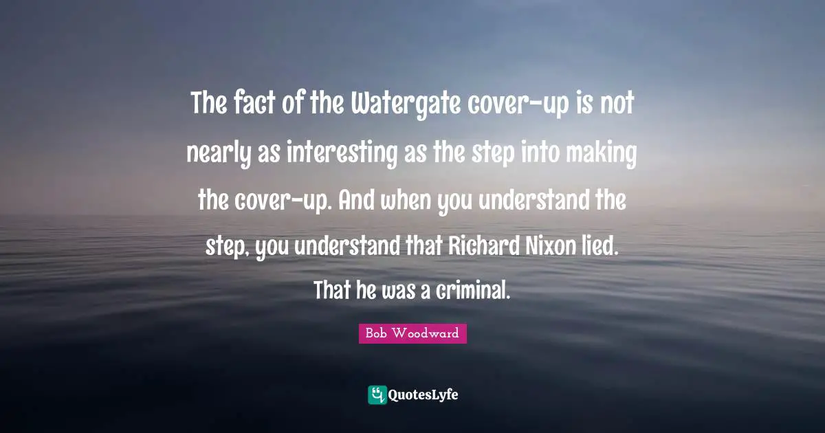 Bob Woodward Quotes: "The fact of the Watergate cover-up is not nearly as interesting as the step into making the cover-up. And when you understand the step, you understand that Richard Nixon lied. That he was a criminal."