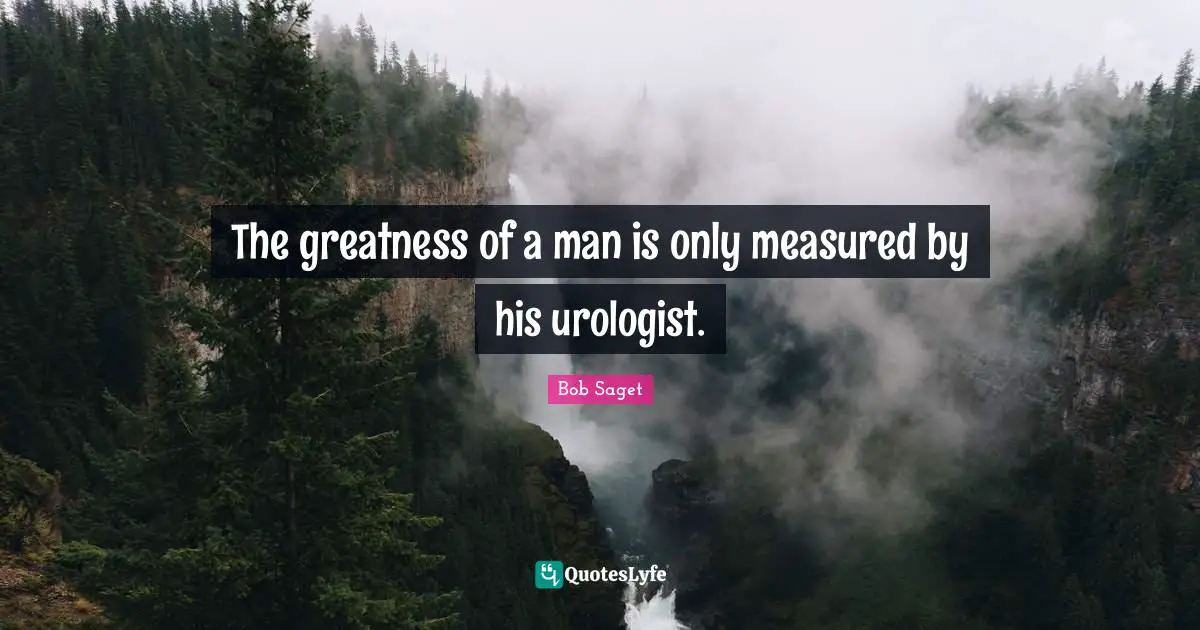 The greatness of a man is only measured by his urologist.