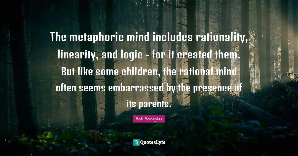 The metaphoric mind includes rationality, linearity, and logic - for it created them. But like some children, the rational mind often seems embarrassed by the presence of its parents.