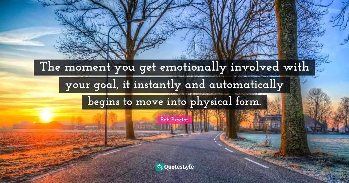 The moment you get emotionally involved with your goal, it instantly and automatically begins to move into physical form.