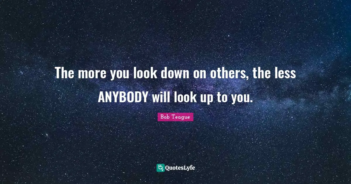 The more you look down on others, the less ANYBODY will look up to you.