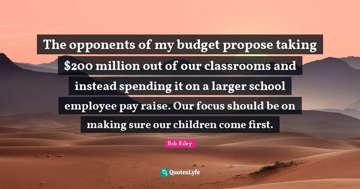 The opponents of my budget propose taking $200 million out of our classrooms and instead spending it on a larger school employee pay raise. Our focus should be on making sure our children come first.