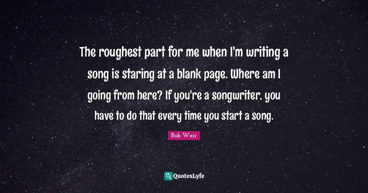 The roughest part for me when I'm writing a song is staring at a blank page. Where am I going from here? If you're a songwriter, you have to do that every time you start a song.