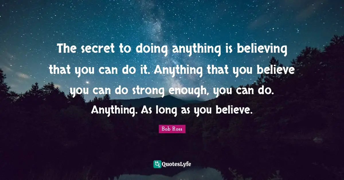 Bob  Ross Quotes: "The secret to doing anything is believing that you can do it. Anything that you believe you can do strong enough, you can do. Anything. As long as you believe."