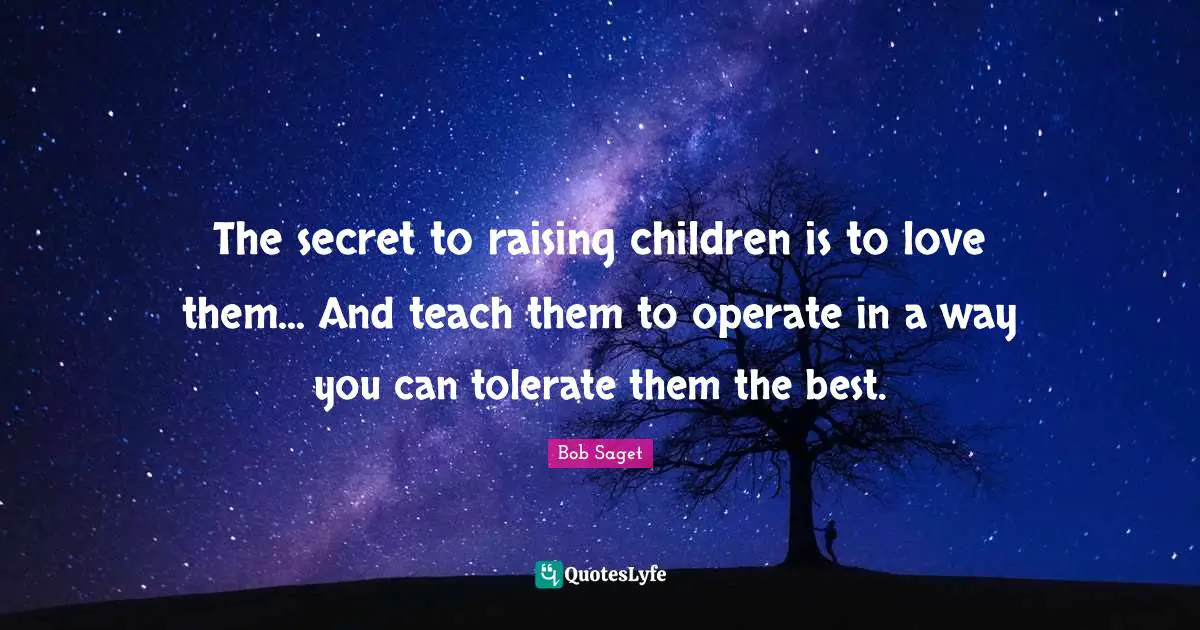 The secret to raising children is to love them... And teach them to operate in a way you can tolerate them the best.