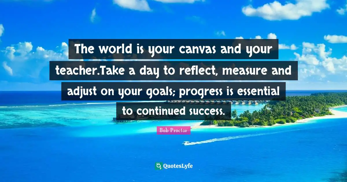 The world is your canvas and your teacher.Take a day to reflect, measure and adjust on your goals; progress is essential to continued success.
