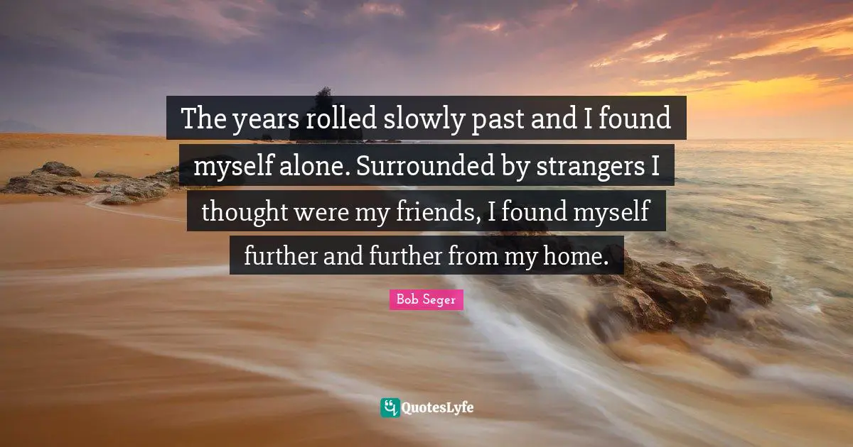 The years rolled slowly past and I found myself alone. Surrounded by strangers I thought were my friends, I found myself further and further from my home.